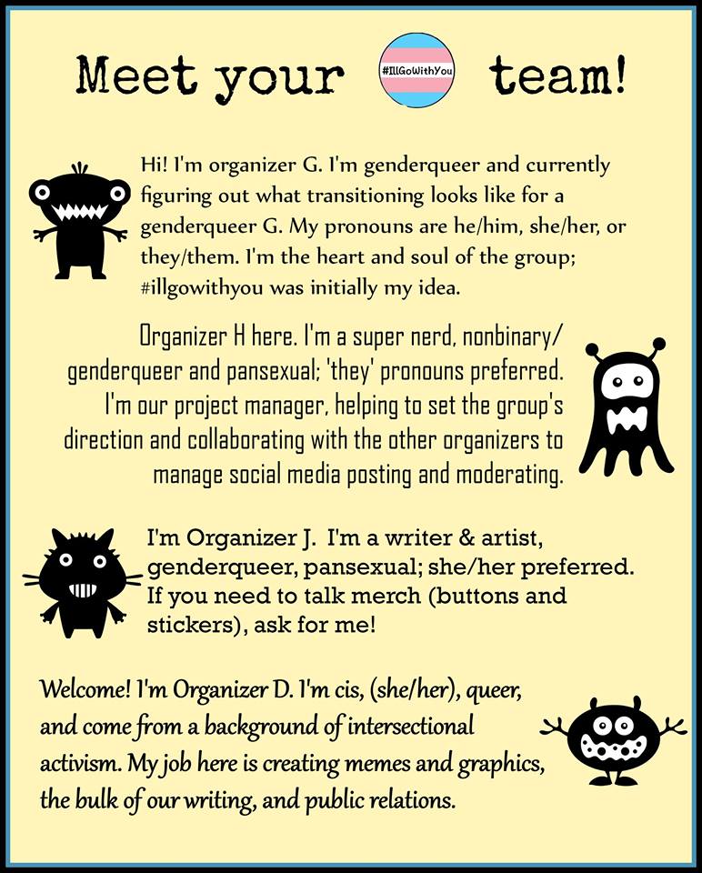 image: four of the IGWY "creatures" representing the 4 core organizers: D, J, H and G. Text as follows: Hi! I'm organizer G. I'm genderqueer and currently figuring out what transitioning looks like for a genderqueer G. My pronouns are he/him, she/her, or they/them. I'm the heart and soul of the group; #illgowithyou was initially my idea. Organizer H here. I'm a super nerd, nonbinary/genderqueer and pansexual; 'they' pronouns preferred. I'm our project manager, helping to set the group's direction and collaborating with the other organizers to manage social media posting and moderating. I'm Organizer J. I'm a writer & artist, genderqueer, pansexual; she/her preferred. If you need to talk merch (buttons and stickers), ask for me. Welcome! I'm Organizer D. I'm cis, (she/her), queer, and come from a background of intersectional activism. My job here is creating memes and graphics, the bulk of our writing, and public relations. 